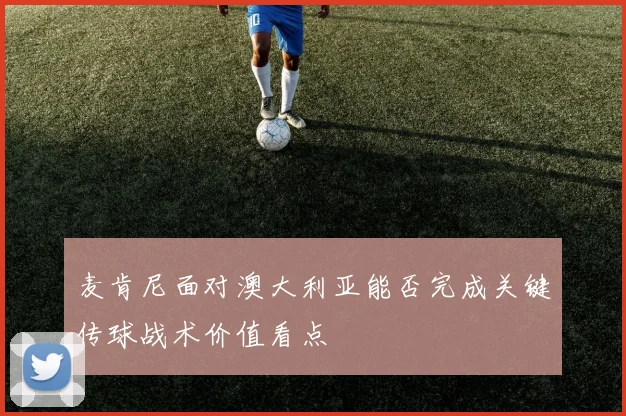 麦肯尼面对澳大利亚能否完成关键传球战术价值看点