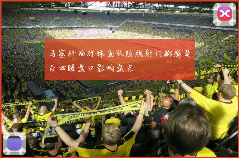 马塞科面对韩国队防线射门脚感是否回暖盘口影响盘点