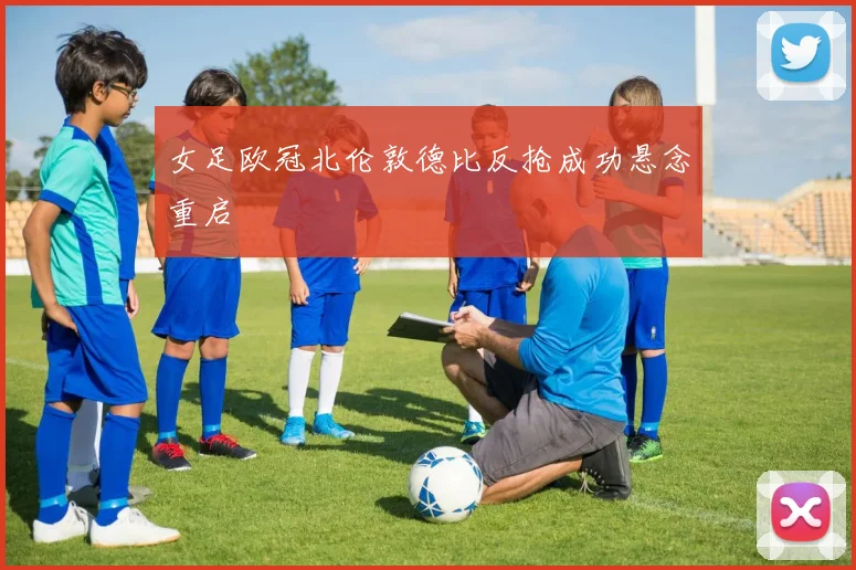 女足欧冠北伦敦德比反抢成功悬念重启