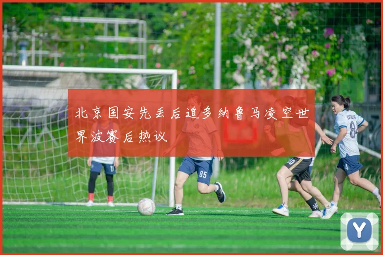 北京国安先丢后追多纳鲁马凌空世界波赛后热议