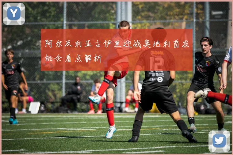 阿尔及利亚古伊里迎战奥地利首发机会看点解析