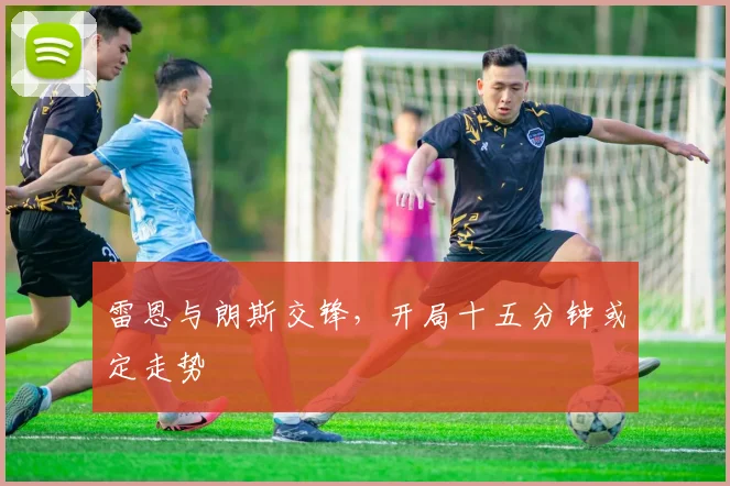 雷恩与朗斯交锋，开局十五分钟或定走势