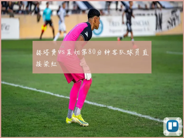 赫塔费vs莱切第80分钟客队球员直接染红