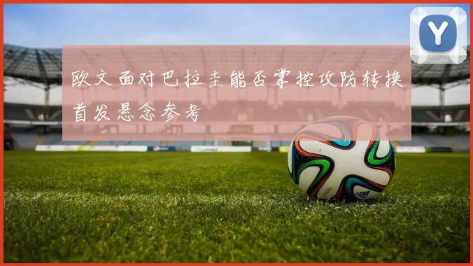 欧文面对巴拉圭能否掌控攻防转换首发悬念参考