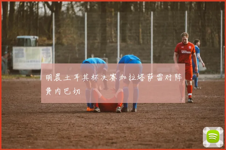 明晨土耳其杯决赛加拉塔萨雷对阵费内巴切