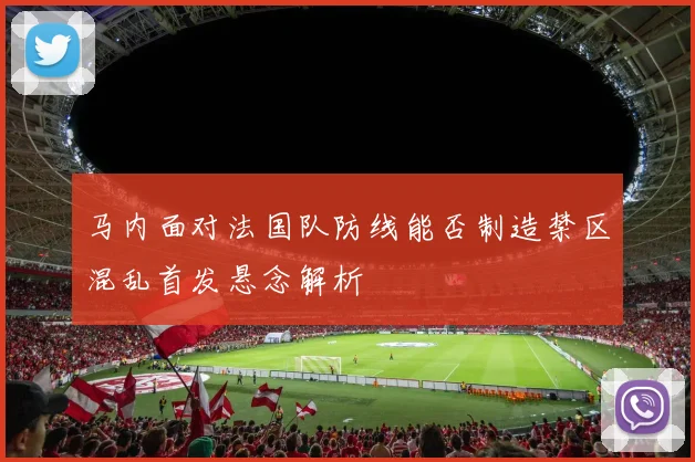 马内面对法国队防线能否制造禁区混乱首发悬念解析