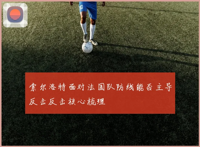 索尔洛特面对法国队防线能否主导反击反击核心梳理