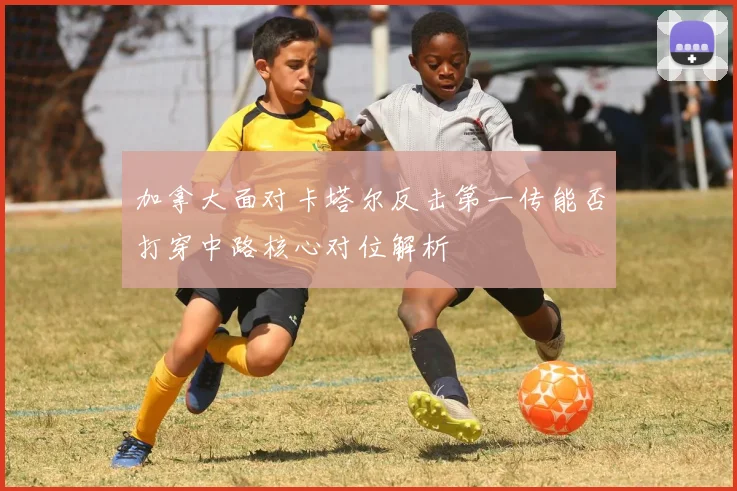 加拿大面对卡塔尔反击第一传能否打穿中路核心对位解析