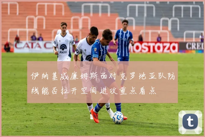 伊纳基威廉姆斯面对克罗地亚队防线能否拉开空间进攻重点看点