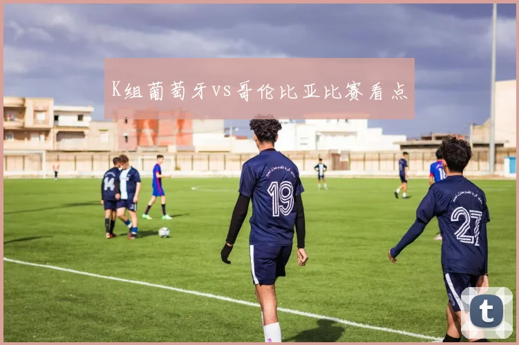 K组葡萄牙vs哥伦比亚比赛看点