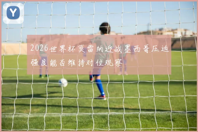 2026世界杯莫雷纳迎战墨西哥压迫强度能否维持对位观察