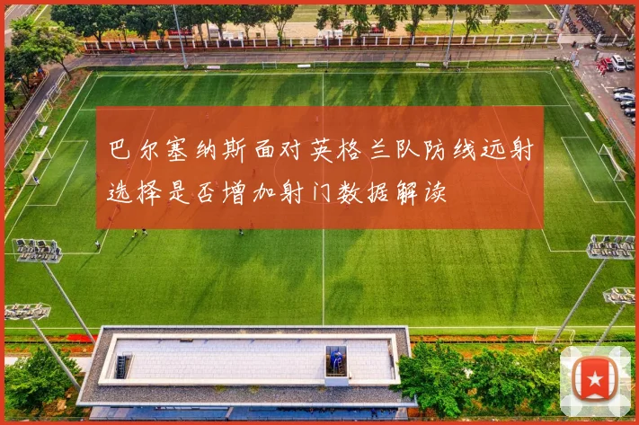 巴尔塞纳斯面对英格兰队防线远射选择是否增加射门数据解读