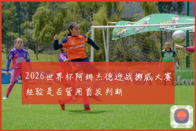 2026世界杯阿姆杰德迎战挪威大赛经验是否管用首发判断