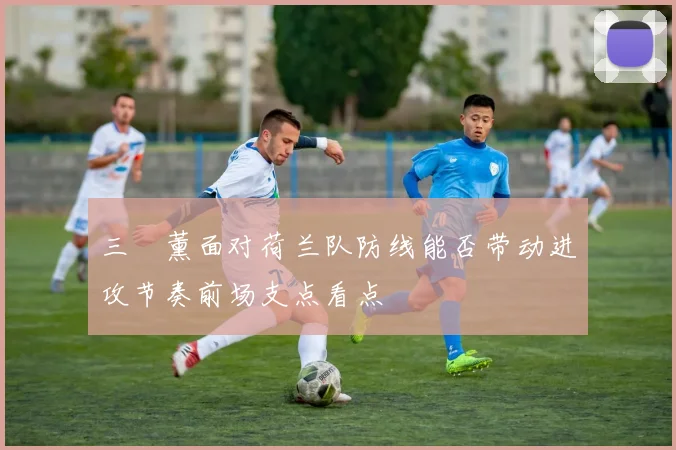 三笘薰面对荷兰队防线能否带动进攻节奏前场支点看点
