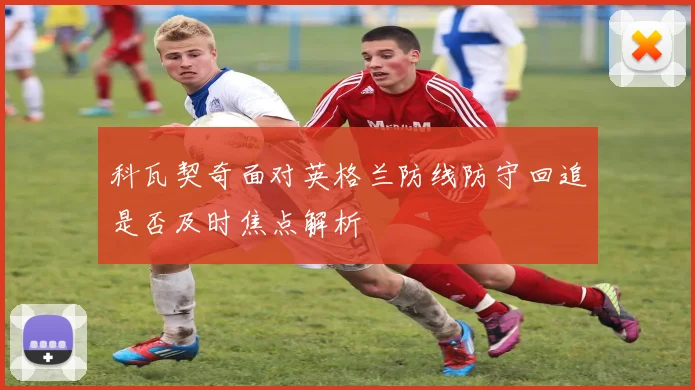 科瓦契奇面对英格兰防线防守回追是否及时焦点解析
