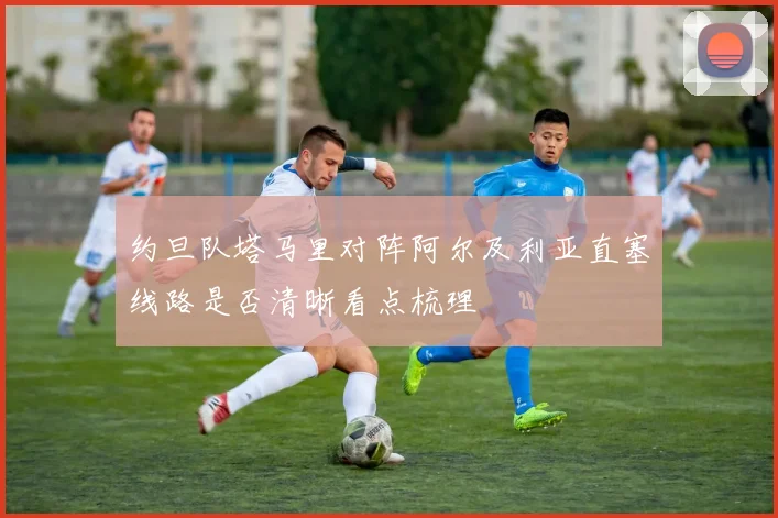 约旦队塔马里对阵阿尔及利亚直塞线路是否清晰看点梳理