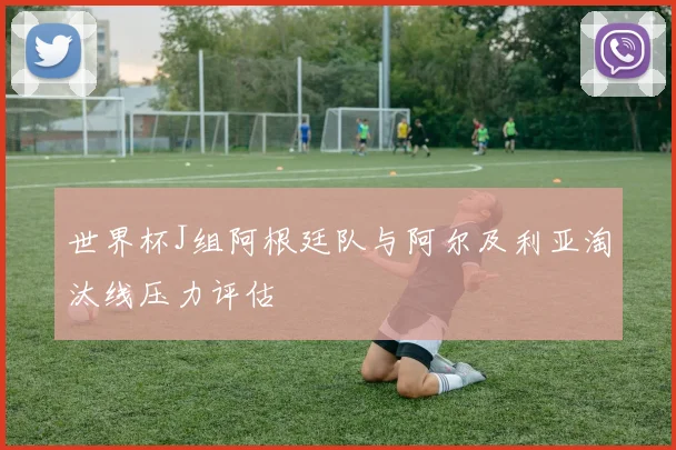 世界杯J组阿根廷队与阿尔及利亚淘汰线压力评估