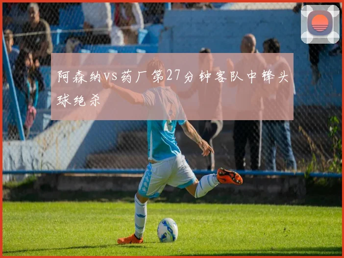 阿森纳vs药厂第27分钟客队中锋头球绝杀