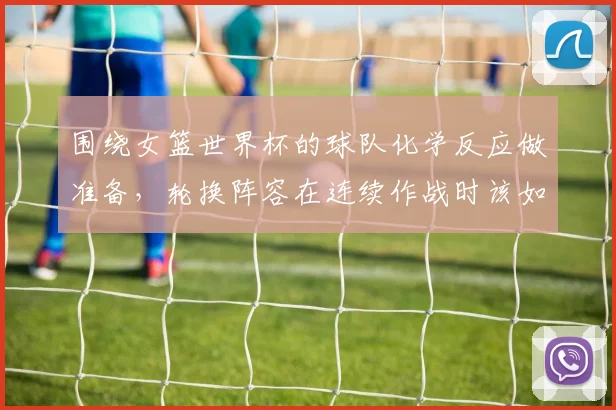 围绕女篮世界杯的球队化学反应做准备，轮换阵容在连续作战时该如何调整