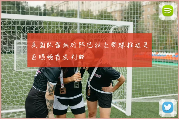 美国队雷纳对阵巴拉圭带球推进是否顺畅首发判断