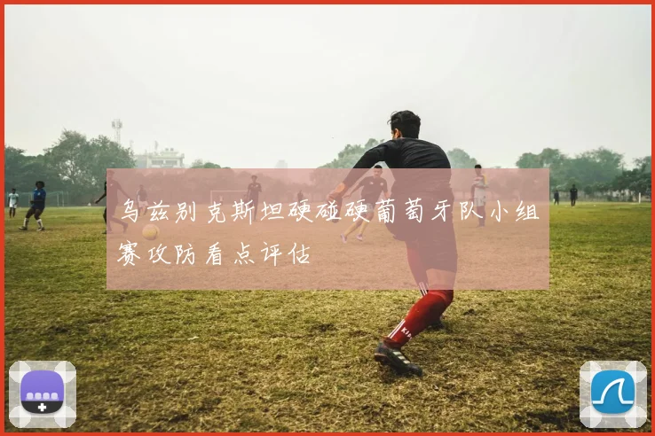 乌兹别克斯坦硬碰硬葡萄牙队小组赛攻防看点评估