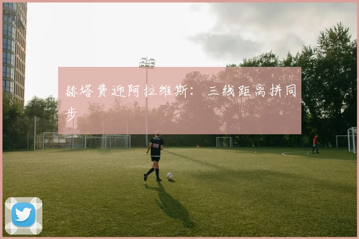 赫塔费迎阿拉维斯：三线距离拼同步