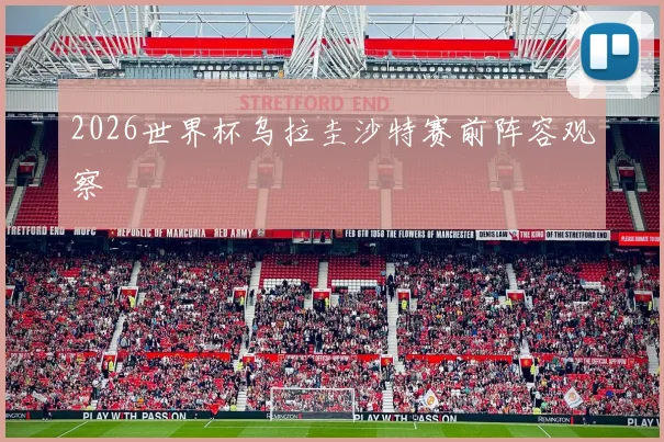2026世界杯乌拉圭沙特赛前阵容观察