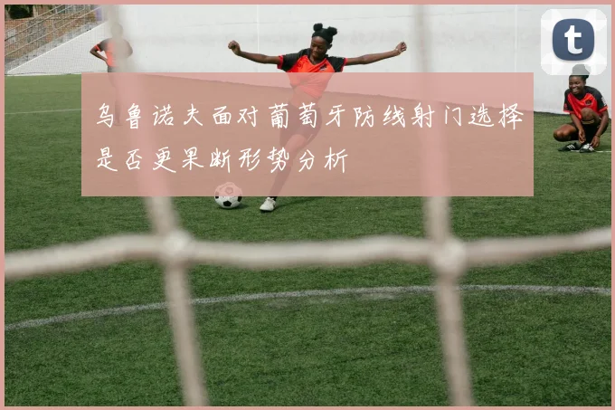乌鲁诺夫面对葡萄牙防线射门选择是否更果断形势分析