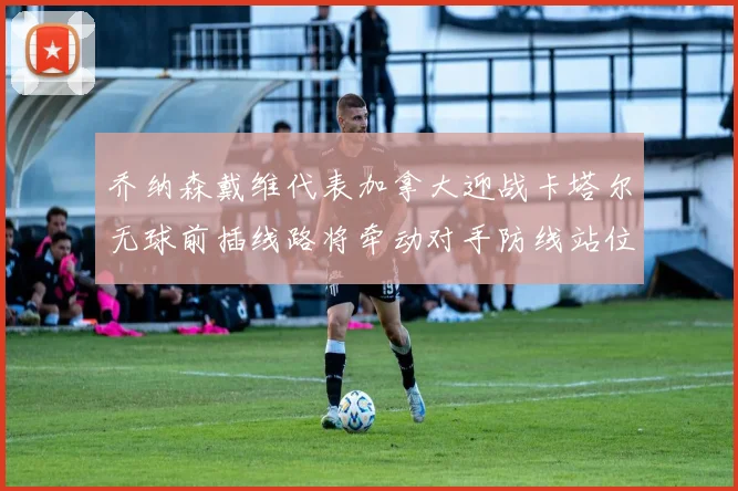 乔纳森戴维代表加拿大迎战卡塔尔无球前插线路将牵动对手防线站位