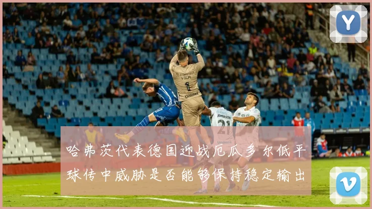 哈弗茨代表德国迎战厄瓜多尔低平球传中威胁是否能够保持稳定输出
