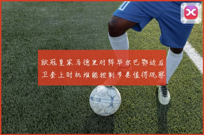 欧冠皇家马德里对阵毕尔巴鄂边后卫套上时机谁能控制节奏值得观察