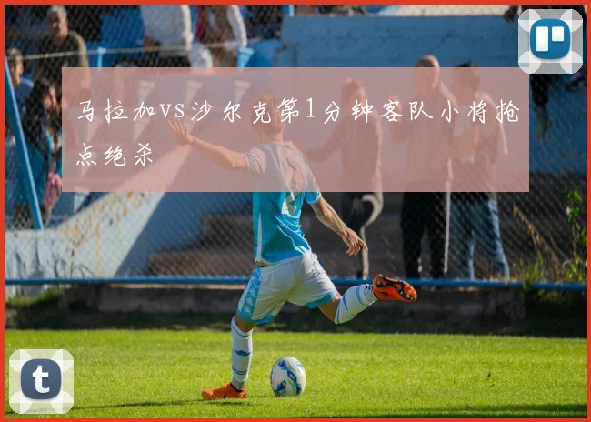 马拉加vs沙尔克第1分钟客队小将抢点绝杀